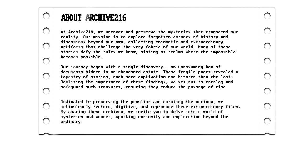 At Archive216, we uncover and preserve the mysteries that transcend our reality. Our mission is to explore forgotten corners of history and dimensions beyond our own, collecting enigmatic and extraordinary artifacts that challenge the very fabric of our world. Many of these stories defy the rules we know, hinting at realms where the impossible becomes possible.  Our journey began with a single discovery — an unassuming box of documents hidden in an abandoned estate. These fragile pages revealed a tapestry of stories, each more captivating and bizarre than the last. Realizing the importance of these findings, we set out to catalog and safeguard such treasures, ensuring they endure the passage of time.   Dedicated to preserving the peculiar and curating the curious, we meticulously restore, digitize, and reproduce these extraordinary files. By sharing these archives, we invite you to delve into a world of mysteries and wonder, sparking curiosity and exploration beyond the ordinary.