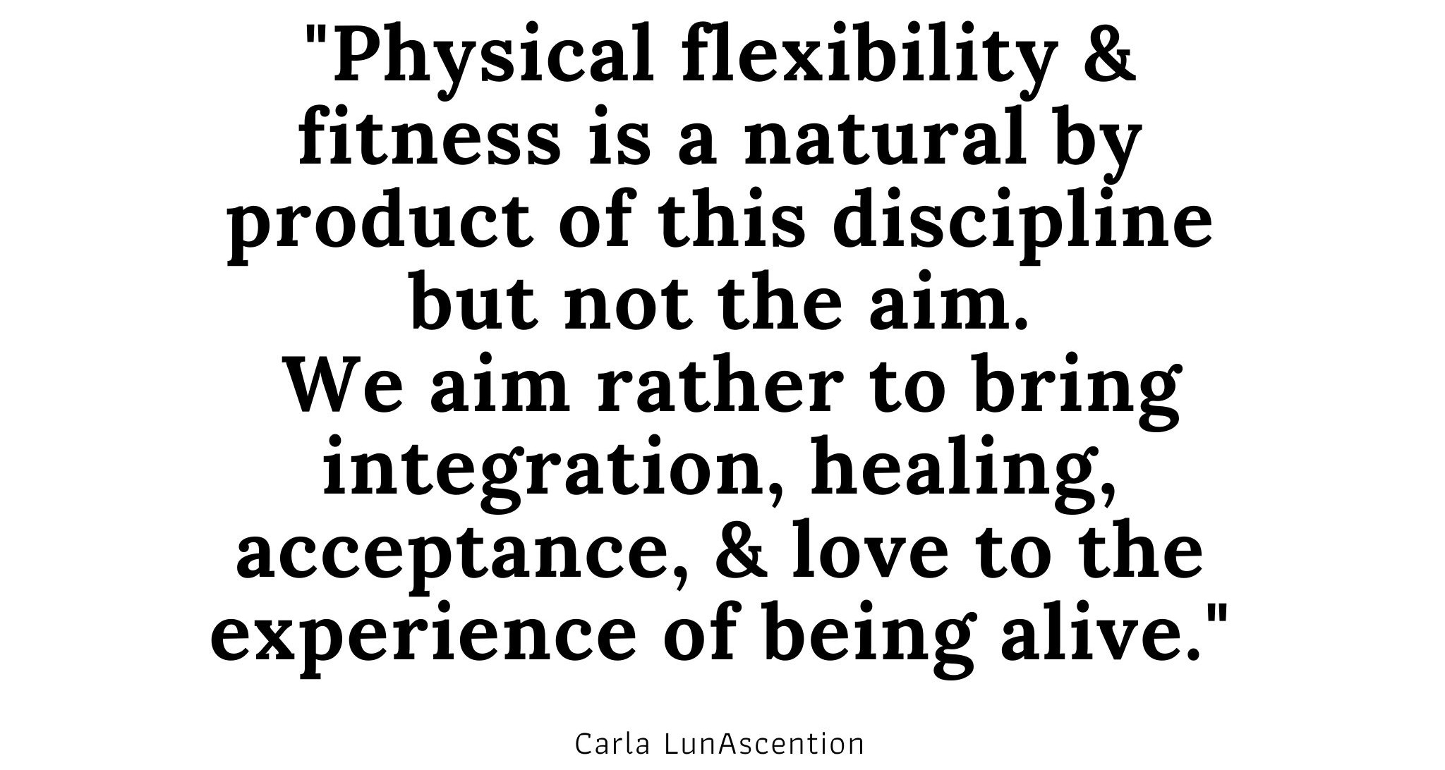 Yoga Quote by Psychic Yoga Teacher Carla LunAscention "Physical flexibility & fitness is a natural by product of this discipline but not the aim. We aim rather to bring integration, healing, acceptance, & love to the experience of being alive." Carla LunAscention