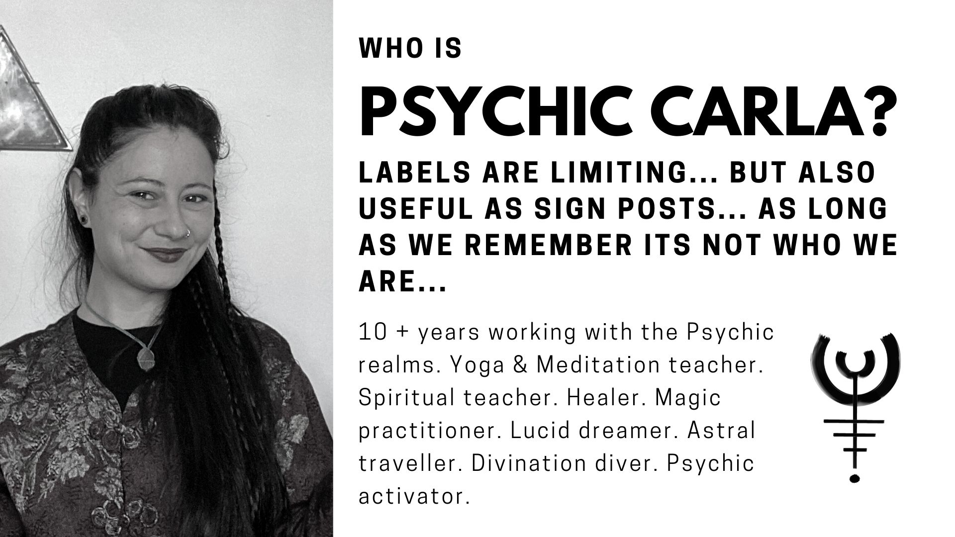 Who is Psychic Carla? labels are limiting... but also useful as sign posts... as long as we remember its not who we are...10 + years working with the Psychic realms. Yoga & Meditation teacher. Spiritual teacher. Healer. Magic practitioner. Lucid dreamer. Astral traveller. Divination diver. Psychic activator.