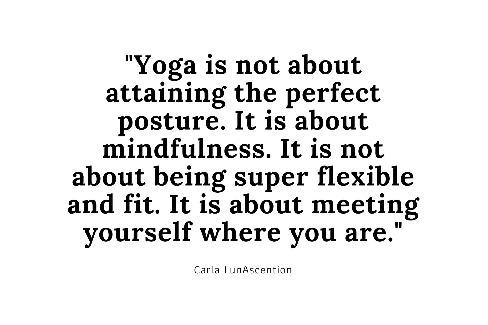 Yoga Quote by Carla LunAscention, Psychic and Yoga Teacher Yoga Quote by Carla LunAscention, Psychic and Yoga Teacher "Yoga is not about attaining the perfect posture. It is about mindfulness. It is not about being super flexible and fit. It is about meeting yourself where you are."