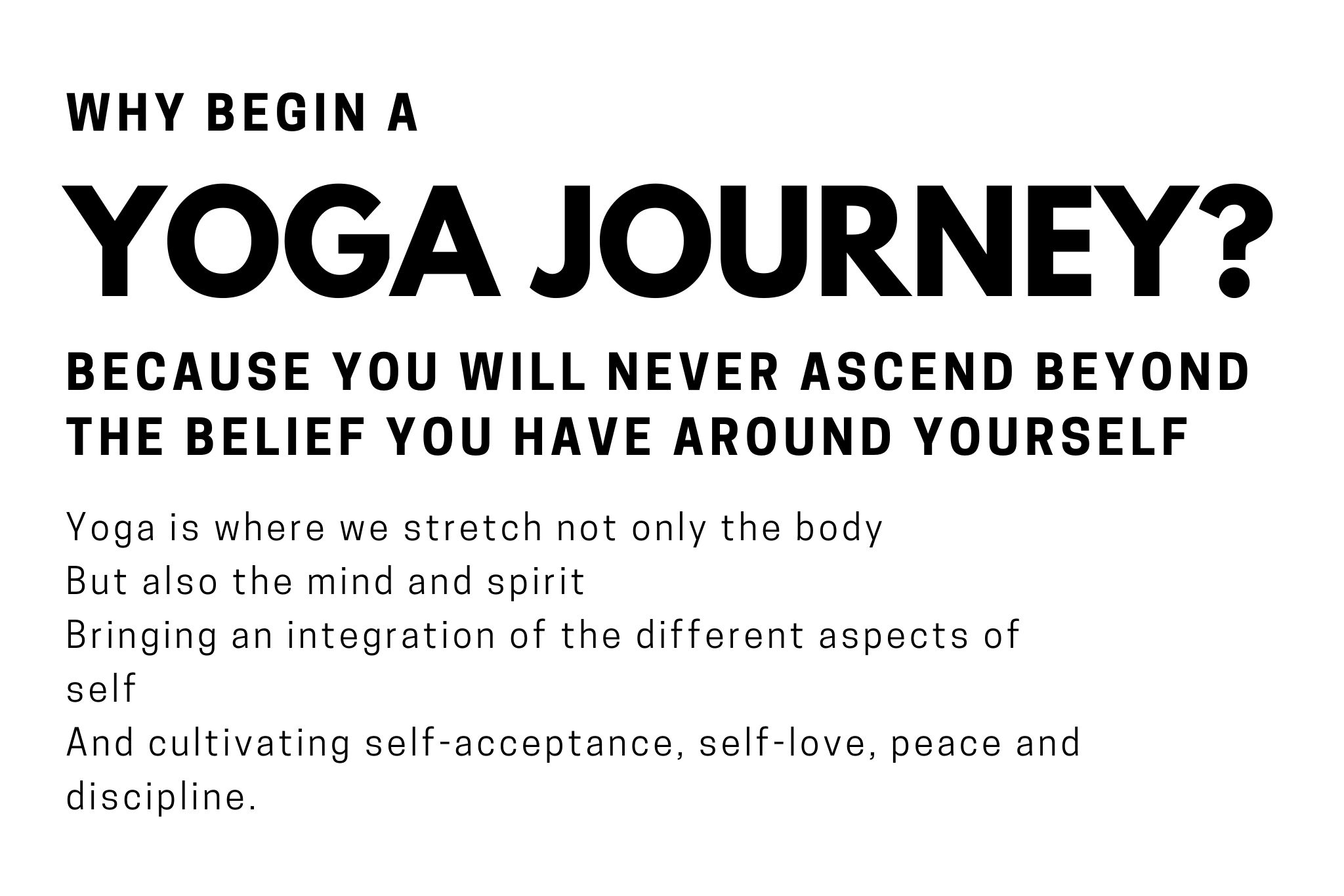 Why Begin a Yoga Journey? Because you will never ascend beyoned the belief you have around yourself. Yoga is where we streth not only the body but also the mind and spirit bringing an integration of the different aspects of self and cultivating self acceptance, self-love, eace and self-discipline. Carla LunAscention