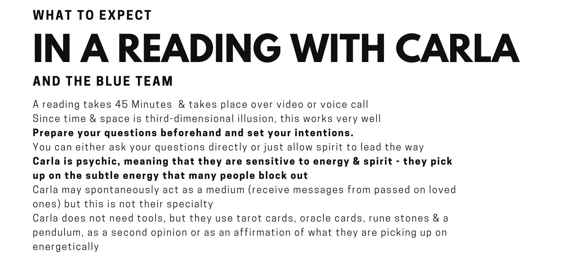 What to expect in a Reading with Psychic Carla and the Blue Team A reading takes 45 Minutes  & takes place over video or voice call Since time & space is third-dimensional illusion, this works very well Ask as many questions as you like within your timeframe You can either ask your questions directly or just allow a full tarot spread to lead the way Carla is psychic, meaning that they are sensitive to energy & spirit - they pick up on the subtle energy that many people miss out on Carla sometimes acts as a medium spontaneously (receives messages from passed on loved ones) but this is not their specialty, it is a bonus when it comes through Carla does not need tools, but they use the tarot cards, rune stones & a pendulum, as a second opinion or as an affirmation of what they are picking up on energetically.    