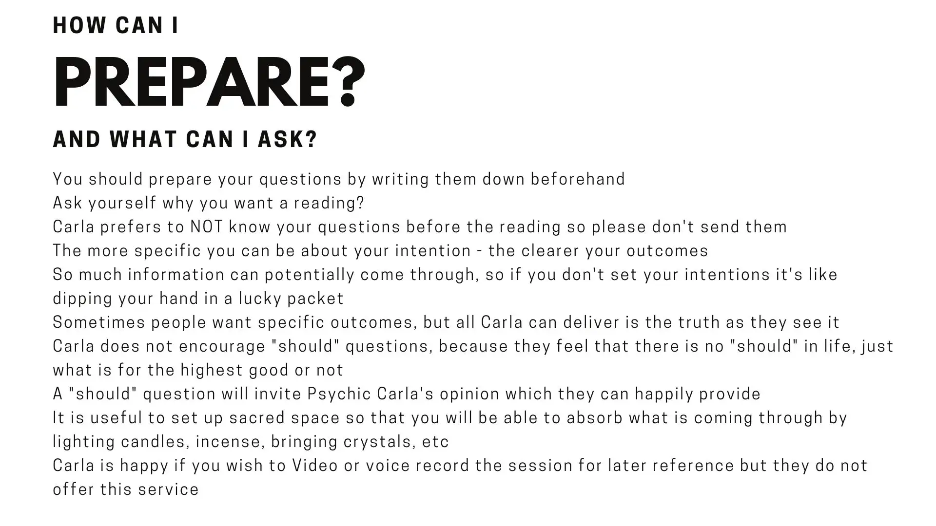 How can I prepare for a reading with Psychic Carla Lunascention and the Blue Team You should prepare your questions by writing them down beforehand Ask yourself why you want a reading?  Carla prefers to NOT know your questions before the reading so please don't send them The more specific you can be about your intention - the clearer your outcomes So much information can potentially come through, so if you don't set your intentions it's like dipping your hand in a lucky packet Sometimes people want specific outcomes, but all Carla can deliver is the truth as they see it Carla does not encourage "should" questions, because they feel that there is no "should" in life, just what is for the highest good or not A "should" question will invite Psychic Carla's opinion which they can happily provide It is useful to set up sacred space so that you will be able to absorb what is coming through by lighting candles, incense, bringing crystals, etc Carla is happy if you wish to Video or voice record the session for later reference but they do not offer this service  
