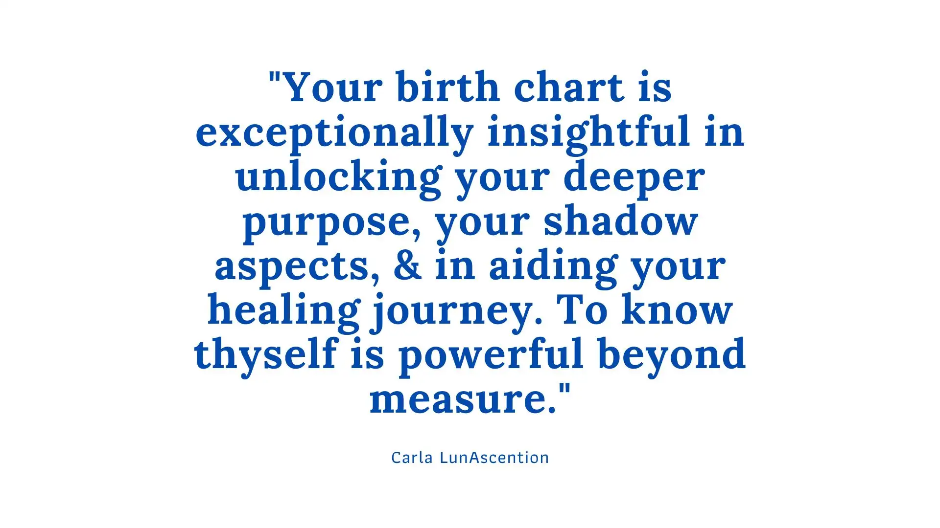 "Your birth chart is exceptionally insightful in unlocking your deeper purpose, your shadow aspects, & in aiding your healing journey. - To know thyself is to work in harmony with the self." Psychic Carla LunAscention