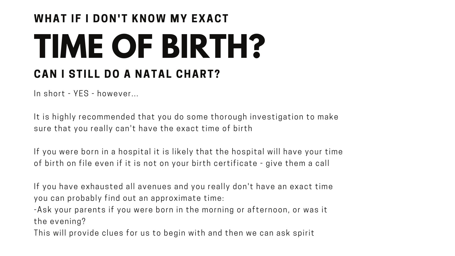 Astrology Natal chart Question with Psychic Carla LunAscention - What if I dont know my time of birth?  Can I still do a natal chart? In short - YES - however...  It is highly recommended that you do some thorough investigation to make sure that you really can't have the exact time of birth  If you were born in a hospital it is likely that the hospital will have your time of birth on file even if it is not on your birth certificate - give them a call  If you have exhausted all avenues and you really don't have an exact time you can probably find out an approximate time:  -Ask your parents if you were born in the morning or afternoon, or was it the evening? This will provide clues for us to begin with and then we can ask spirit