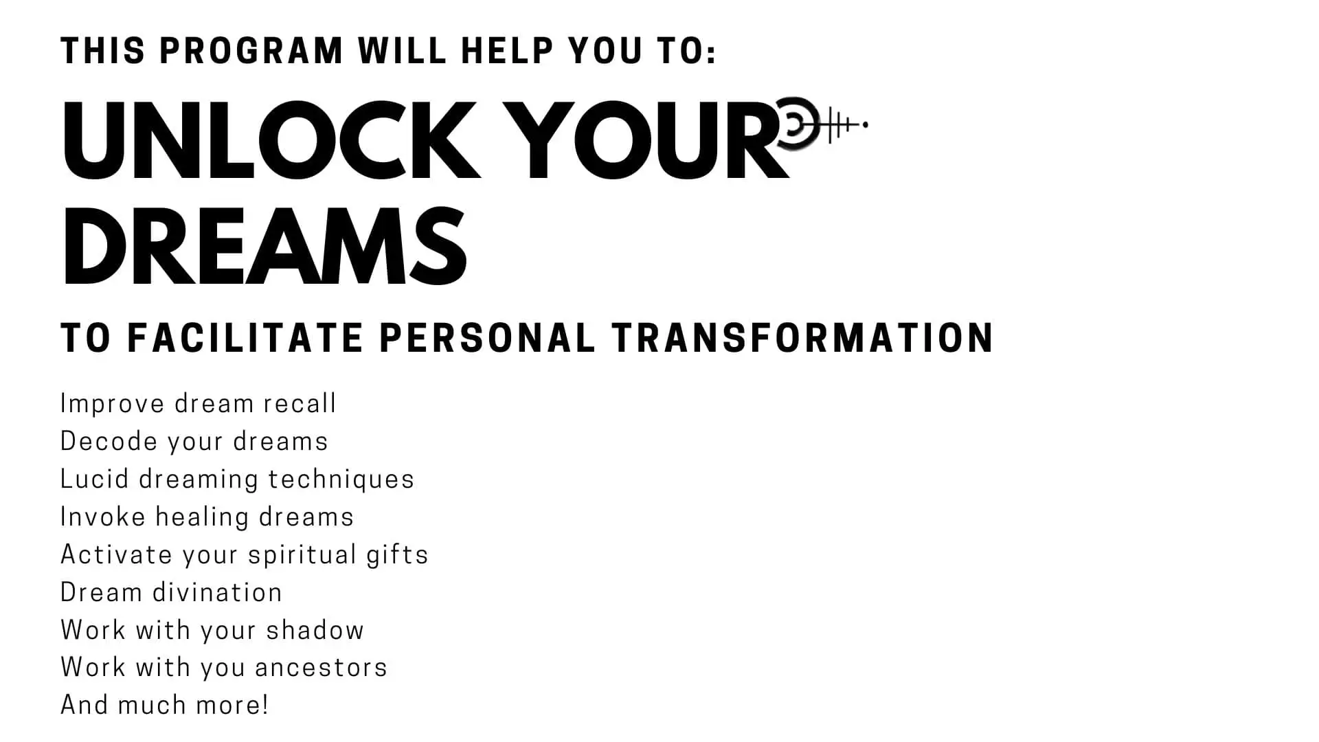 This program will help you to unlock your dreams to facilitate transformation, Improve dream recall Decode your dreams Lucid dreaming techniques Invoke healing dreams Activate your spiritual gifts Dream divination Work with your shadow Work with you ancestors And much more!