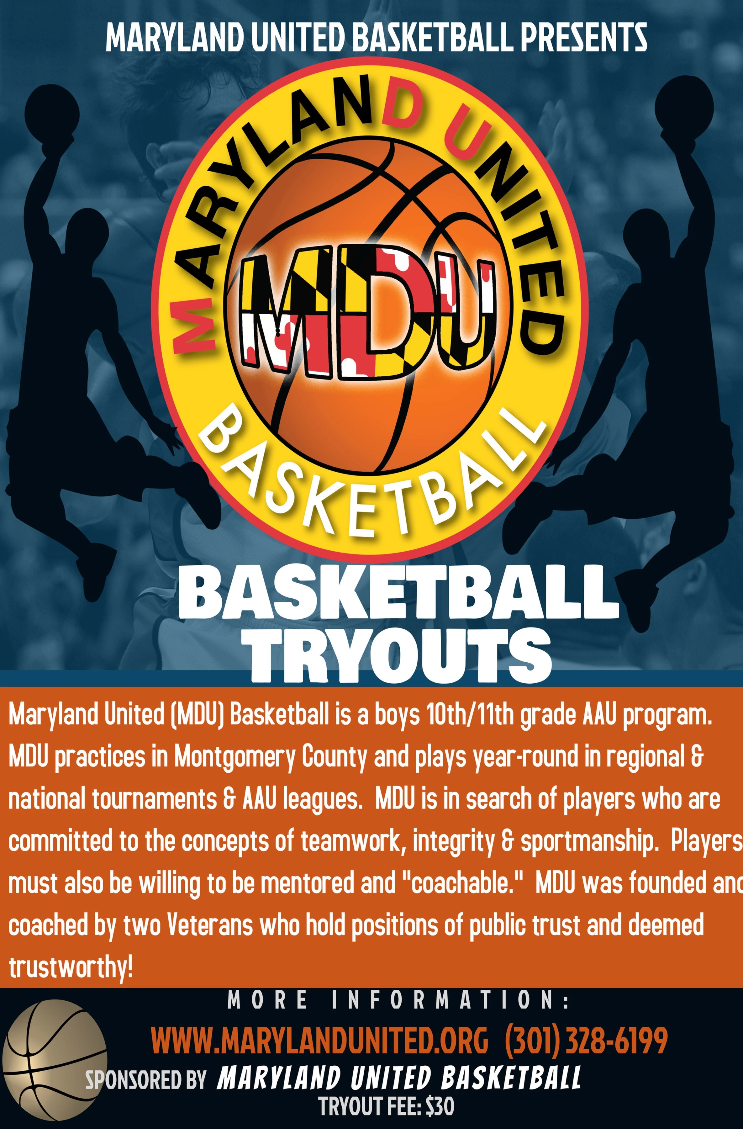 Tryout  Flyer- Maryland United Basketball presents MDU Basketball Tryouts. MDU Basketball is a boys 10th/11th grade AAU program. MDU practices in Montgomery County and plays year-round in regional and national tournaments and AAU leagues. MDU is in search of players who are committed to the concepts of teamwork, integrity and sportmanship. Players must also be willing to be mentored and "coachable". MDU was founded and coached by two Veterans who hold positions of public trust and deemed trustworthy! More information: www.marylandunited.org 301-328-6199. Sponsered by Maryland United Basketball.  Tryout Fee: $30.