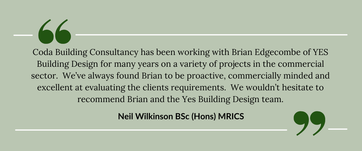 Coda Building Consultancy has been working with Brian Edgecombe of YES Building Design for many years on a variety of projects in the commercial sector.  We’ve always found Brian to be proactive, commercially minded and excellent at evaluating the clients requirements.  We wouldn’t hesitate to recommend Brian and the Yes Building Design team.